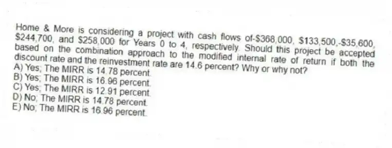 Home & More is considering a project with cash flows of-$368,000, $133,500,-$35,600, $244,700, and $258,000 for Years 0 to 4, respectively. Should this project be accepted based on the combination approach to the modified internal rate of return if both the discount rate and the reinvestment rate are 14.6 percent? Why or why not?
A) Yes; The MIRR is 14.78 percent.
B) Yes; The MIRR is 16.96 percent.
C) Yes; The MIRR is 12.91 percent.
D) No; The MIRR is 14.78 percent.
E) No; The MIRR is 16.96 percent.