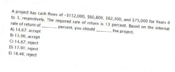 A project has cash flows of -$152,000, $60,800, $62,300, and $75,000 for Years 0 to 3, respectively. The required rate of return is 13 percent. Based on the internal rate of return of ________ percent, you should ________ the project.
A) 14.67; accept
B) 13.96; accept
C) 14.67; reject
D) 17.91; reject
E) 18.46; reject