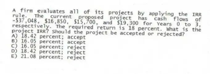 A firm evaluates all of its projects by applying the IRR rule. The current proposed project has cash flows of -$37,048, $16,850, $15,700, and $19,300 for Years 0 to 3, respectively. The required return is 18 percent. What is the project IRR? Should the project be accepted or rejected?
A) 18.42 percent; accept
B) 16.05 percent; accept
C) 16.05 percent; reject
D) 18.42 percent; reject
E) 21.08 percent; reject