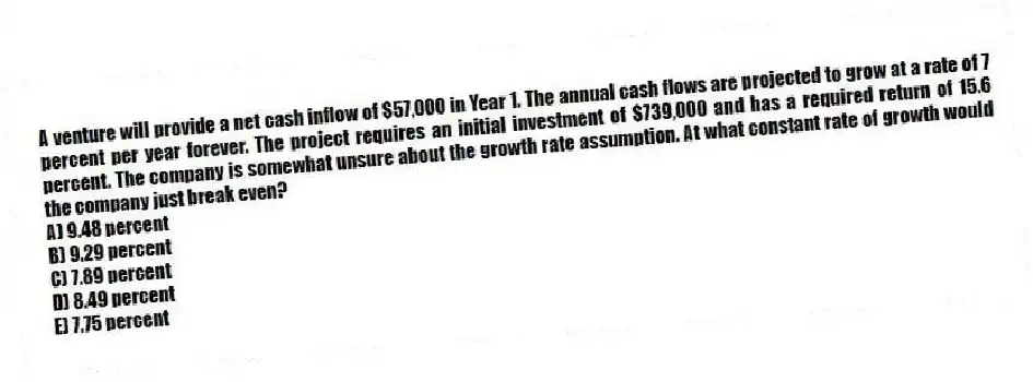 A venture will provide a net cash inflow of $57,000 in Year 1. The annual cash flows are projected to grow at a rate of 7 percent per year forever. The project requires an initial investment of $739,000 and has a required return of 15.6 percent. The company is somewhat unsure about the growth rate assumption. At what constant rate of growth would the company just break even?
A) 9.48 percent
B) 9.29 percent
C) 7.89 percent
D) 8.49 percent
E) 7.75 percent