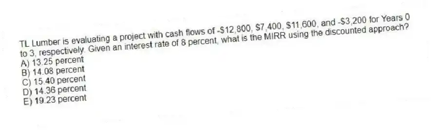 TL Lumber is evaluating a project with cash flows of -$12,800, $7,400, $11,600, and -$3,200 for Years 0 to 3, respectively. Given an interest rate of 8 percent, what is the MIRR using the discounted approach?
A) 13.25 percent
B) 14.08 percent
C) 15.40 percent
D) 14.36 percent
E) 19.23 percent