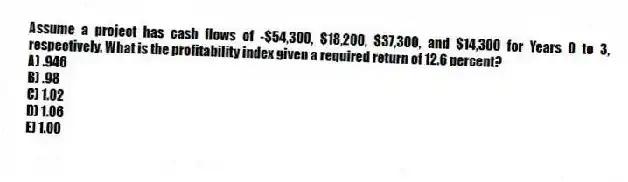Assume a project has cash flows of -$54,300, $18,200, $37,300, and $14,300 for Years 0 to 3, respectively. What is the profitability index given a required return of 12.6 percent?
A) .946
B) .98
C) 1.02
D) 1.06
E) 1.00