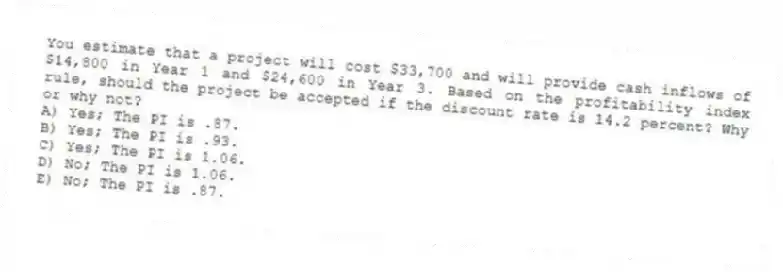 You estimate that a project will cost $33,700 and will provide cash inflows of $14,800 in Year 1 and $24,600 in Year 3. Based on the profitability index rule, should the project be accepted if the discount rate is 14.2 percent? Why or why not?
A) Yes; The PI is .87.
B) Yes; The PI is .93.
C) Yes; The PI is 1.06.
D) No; The PI is 1.06.
E) No; The PI is .87.