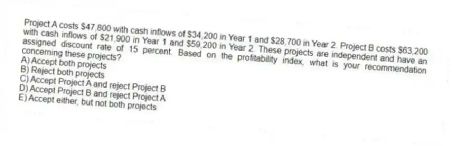Project A costs $47,800 with cash inflows of $34,200 in Year 1 and $28,700 in Year 2. Project B costs $63,200 with cash inflows of $21,900 in Year 1 and $59,200 in Year 2. These projects are independent and have an assigned discount rate of 15 percent. Based on the profitability index, what is your recommendation concerning these projects?
A) Accept both projects
B) Reject both projects
C) Accept Project A and reject Project B
D) Accept Project B and reject Project A
E) Accept either, but not both projects