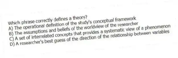 Which phrase correctly defines a theory?
A) The operational definition of the study's conceptual framework
B) The assumptions and beliefs of the worldview of the researcher
C) A set of interrelated concepts that provides a systematic view of a phenomenon
D) A researcher's best guess of the direction of the relationship between variables