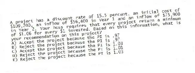 A project has a discount rate of 15.5 percent, an initial cost of $109,200, an inflow of $56,400 in Year 1 and an inflow of $75,900 in Year 2. Your boss requires that every project return a minimum of $1.06 for every $1 invested. Based on this information, what is your recommendation on this project?
A) Accept the project because the PI is .97
B) Reject the project because the PI is .97
C) Accept the project because the PI is 1.03
D) Reject the project because the PI is 1.01
E) Reject the project because the PI is 1.03