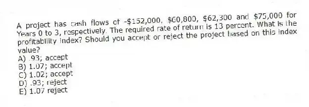 A project has cash flows of -$152,000, $60,800, $62,300 and $75,000 for Years 0 to 3, respectively. The required rate of return is 13 percent. What is the profitability index? Should you accept or reject the project based on this index value?
A) .93; accept
B) 1.07; accept
C) 1.02; accept
D) .93; reject
E) 1.07 reject