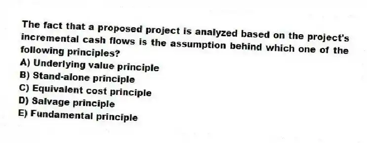 The fact that a proposed project is analyzed based on the project's incremental cash flows is the assumption behind which one of the following principles?
A) Underlying value principle
B) Stand-alone principle
C) Equivalent cost principle
D) Salvage principle
E) Fundamental principle