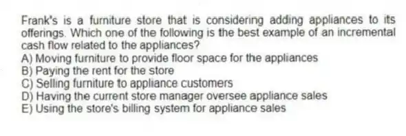 Frank's is a furniture store that is considering adding appliances to its offerings. Which one of the following is the best example of an incremental cash flow related to the appliances?
A) Moving furniture to provide floor space for the appliances
B) Paying the rent for the store
C) Selling furniture to appliance customers
D) Having the current store manager oversee appliance sales
E) Using the store's billing system for appliance sales