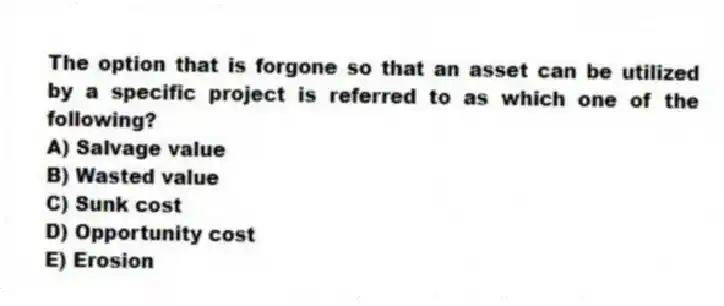 The option that is forgone so that an asset can be utilized by a specific project is referred to as which one of the following?
A) Salvage value
B) Wasted value
C) Sunk cost
D) Opportunity cost
E) Erosion