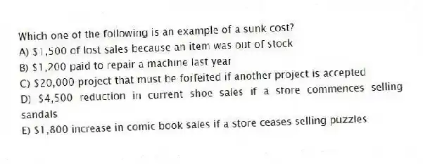 Which one of the following is an example of a sunk cost?
A) $1,500 of lost sales because an item was out of stock
B) $1,200 paid to repair a machine last year
C) $20,000 project that must be forfeited if another project is accepted
D) $4,500 reduction in current shoe sales if a store commences selling sandals
E) $1,800 increase in comic book sales if a store ceases selling puzzles