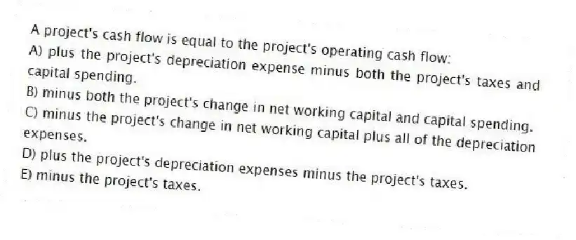 A project's cash flow is equal to the project's operating cash flow:
A) plus the project's depreciation expense minus both the project's taxes and capital spending.
B) minus both the project's change in net working capital and capital spending.
C) minus the project's change in net working capital plus all of the depreciation expenses.
D) plus the project's depreciation expenses minus the project's taxes.
E) minus the project's taxes.