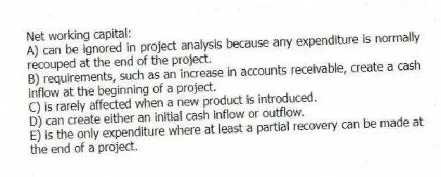 Net working capital:
A) can be ignored in project analysis because any expenditure is normally recouped at the end of the project.
B) requirements, such as an increase in accounts receivable, create a cash inflow at the beginning of a project.
C) is rarely affected when a new product is introduced.
D) can create either an initial cash inflow or outflow.
E) is the only expenditure where at least a partial recovery can be made at the end of a project.