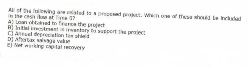 All of the following are related to a proposed project. Which one of these should be included in the cash flow at Time 0?
A) Loan obtained to finance the project
B) Initial investment in inventory to support the project
C) Annual depreciation tax shield
D) Aftertax salvage value
E) Net working capital recovery