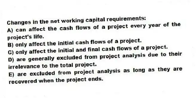 Changes in the net working capital requirements:
A) can affect the cash flows of a project every year of the project's life.
B) only affect the initial cash flows of a project.
C) only affect the initial and final cash flows of a project.
D) are generally excluded from project analysis due to their irrelevance to the total project.
E) are excluded from project analysis as long as they are recovered when the project ends.