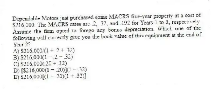 Dependable Motors just purchased some MACRS five-year property at a cost of $216,000. The MACRS rates are .2, .32, and .192 for Years 1 to 3, respectively. Assume the firm opted to forego any bonus depreciation. Which one of the following will correctly give you the book value of this equipment at the end of Year 2?
A) $216,000/(1 + .2 + .32)
B) $216,000(1 − .2 − .32)
C) $216,000(.20 + .32)
D) [$216,000(1 − .20)](1 − .32)
E) $216,000[(1 + .20)(1 + .32)]