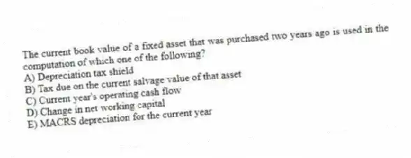 The current book value of a fixed asset that was purchased two years ago is used in the computation of which one of the following?
A) Depreciation tax shield
B) Tax due on the current salvage value of that asset
C) Current year's operating cash flow
D) Change in net working capital
E) MACRS depreciation for the current year