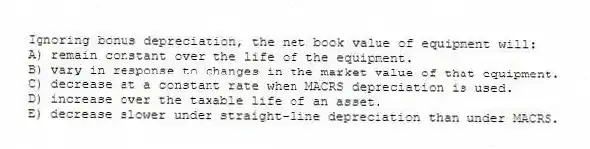 Ignoring bonus depreciation, the net book value of equipment will:
A) remain constant over the life of the equipment.
B) vary in response to changes in the market value of that equipment.
C) decrease at a constant rate when MACRS depreciation is used.
D) increase over the taxable life of an asset.
E) decrease slower under straight-line depreciation than under MACRS.