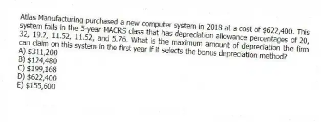 Atlas Manufacturing purchased a new computer system in 2018 at a cost of $622,400. This system falls in the 5-year MACRS class that has depreciation allowance percentages of 20, 32, 19.2, 11.52, 11.52, and 5.76. What is the maximum amount of depreciation the firm can claim on this system in the first year if it selects the bonus depreciation method?
A) $311,200
B) $124,480
C) $199,168
D) $622,400
E) $155,600