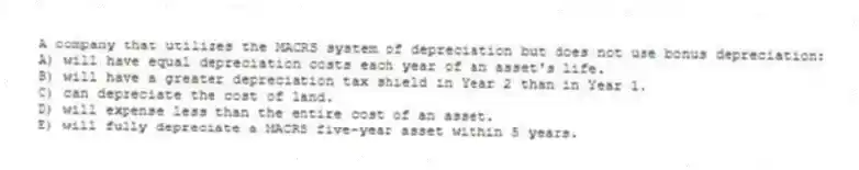A company that utilizes the MACRS system of depreciation but does not use bonus depreciation:
A) will have equal depreciation costs each year of an asset's life.
B) will have a greater depreciation tax shield in Year 2 than in Year 1.
C) can depreciate the cost of land.
D) will expense less than the entire cost of an asset.
E) will fully depreciate a MACRS five-year asset within 5 years.