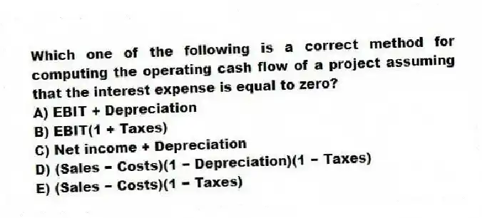 Which one of the following is a correct method for computing the operating cash flow of a project assuming that the interest expense is equal to zero?
A) EBIT + Depreciation
B) EBIT(1 + Taxes)
C) Net income + Depreciation
D) (Sales − Costs)(1 − Depreciation)(1 − Taxes)
E) (Sales − Costs)(1 − Taxes)