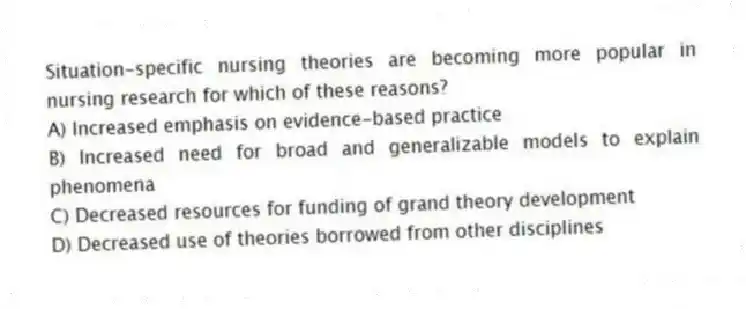 Situation-specific nursing theories are becoming more popular in nursing research for which of these reasons?
A) Increased emphasis on evidence-based practice
B) Increased need for broad and generalizable models to explain phenomena
C) Decreased resources for funding of grand theory development
D) Decreased use of theories borrowed from other disciplines