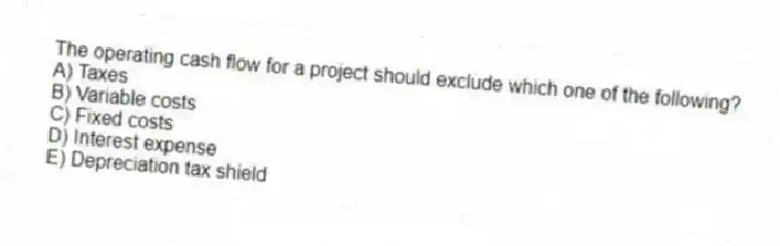 The operating cash flow for a project should exclude which one of the following?
A) Taxes
B) Variable costs
C) Fixed costs
D) Interest expense
E) Depreciation tax shield