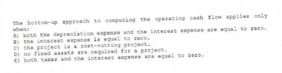 The bottom-up approach to computing the operating cash flow applies only when:
A) both the depreciation expense and the interest expense are equal to zero.
B) the interest expense is equal to zero.
C) the project is a cost-cutting project.
D) no fixed assets are required for a project.
E) both taxes and the interest expense are equal to zero.