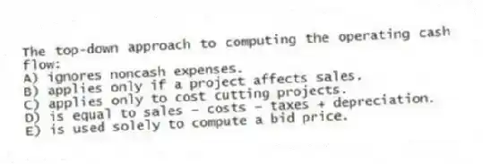 The top-down approach to computing the operating cash flow:
A) ignores noncash expenses.
B) applies only if a project affects sales.
C) applies only to cost cutting projects.
D) is equal to sales − costs − taxes + depreciation.
E) is used solely to compute a bid price.