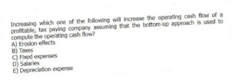 Increasing which one of the following will increase the operating cash flow of a profitable, tax paying company assuming that the bottom-up approach is used to compute the operating cash flow?
A) Erosion effects
B) Taxes
C) Fixed expenses
D) Salaries
E) Depreciation expense