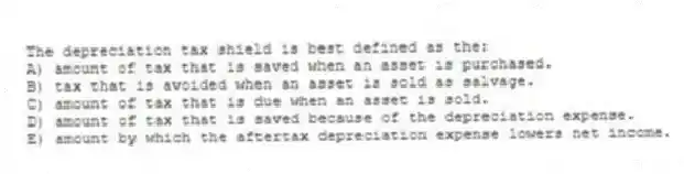 The depreciation tax shield is best defined as the:
A) amount of tax that is saved when an asset is purchased.
B) tax that is avoided when an asset is sold as salvage.
C) amount of tax that is due when an asset is sold.
D) amount of tax that is saved because of the depreciation expense.
E) amount by which the aftertax depreciation expense lowers net income.