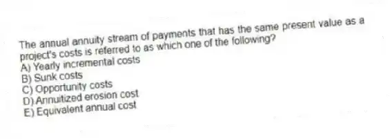 The annual annuity stream of payments that has the same present value as a project's costs is referred to as which one of the following?
A) Yearly incremental costs
B) Sunk costs
C) Opportunity costs
D) Annuitized erosion cost
E) Equivalent annual cost