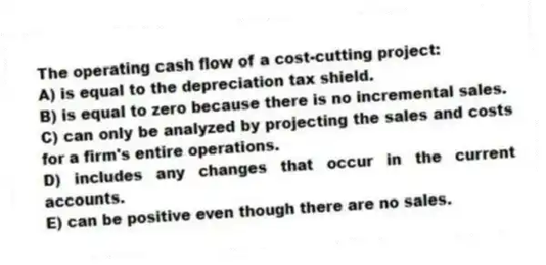 The operating cash flow of a cost-cutting project:
A) is equal to the depreciation tax shield.
B) is equal to zero because there is no incremental sales.
C) can only be analyzed by projecting the sales and costs for a firm's entire operations.
D) includes any changes that occur in the current accounts.
E) can be positive even though there are no sales.