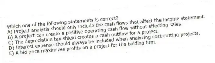Which one of the following statements is correct?
A) Project analysis should only include the cash flows that affect the income statement.
B) A project can create a positive operating cash flow without affecting sales.
C) The depreciation tax shield creates a cash outflow for a project.
D) Interest expense should always be included when analyzing cost-cutting projects.
E) A bid price maximizes profits on a project for the bidding firm.