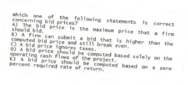 Which one of the following statements is correct concerning bid prices?
A) The bid price is the maximum price that a firm should bid.
B) A firm can submit a bid that is higher than the computed bid price and still break even.
C) A bid price ignores taxes.
D) A bid price should be computed based solely on the operating cash flows of the project.
E) A bid price should be computed based on a zero percent required rate of return.