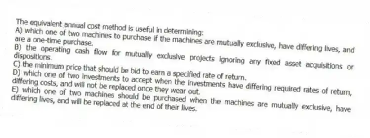 The equivalent annual cost method is useful in determining:
A) which one of two machines to purchase if the machines are mutually exclusive, have differing lives, and are a one-time purchase.
B) the operating cash flow for mutually exclusive projects ignoring any fixed asset acquisitions or dispositions.
C) the minimum price that should be bid to earn a specified rate of return.
D) which one of two investments to accept when the investments have differing required rates of return, differing costs, and will not be replaced once they wear out.
E) which one of two machines should be purchased when the machines are mutually exclusive, have differing lives, and will be replaced at the end of their lives.