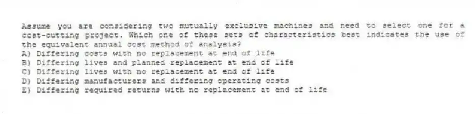 Assume you are considering two mutually exclusive machines and need to select one for a cost-cutting project. Which one of these sets of characteristics best indicates the use of the equivalent annual cost method of analysis?
A) Differing costs with no replacement at end of life
B) Differing lives and planned replacement at end of life
C) Differing lives with no replacement at end of life
D) Differing manufacturers and differing operating costs
E) Differing required returns with no replacement at end of life