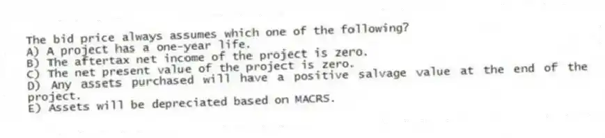 The bid price always assumes which one of the following?
A) A project has a one-year life.
B) The aftertax net income of the project is zero.
C) The net present value of the project is zero.
D) Any assets purchased will have a positive salvage value at the end of the project.
E) Assets will be depreciated based on MACRS.