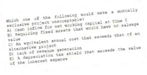 Which one of the following would make a mutually exclusive project unacceptable?
A) Cash inflow for net working capital at Time 0
B) Requiring fixed assets that would have no salvage value
C) An equivalent annual cost that exceeds that of an alternative project
D) Lack of revenue generation
E) A depreciation tax shield that exceeds the value of the interest expense
