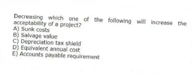 Decreasing which one of the following will increase the acceptability of a project?
A) Sunk costs
B) Salvage value
C) Depreciation tax shield
D) Equivalent annual cost
E) Accounts payable requirement