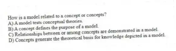 How is a model related to a concept or concepts?
A) A model tests conceptual theories.
B) A concept defines the purpose of a model.
C) Relationships between or among concepts are demonstrated in a model.
D) Concepts generate the theoretical basis for knowledge depicted in a model.