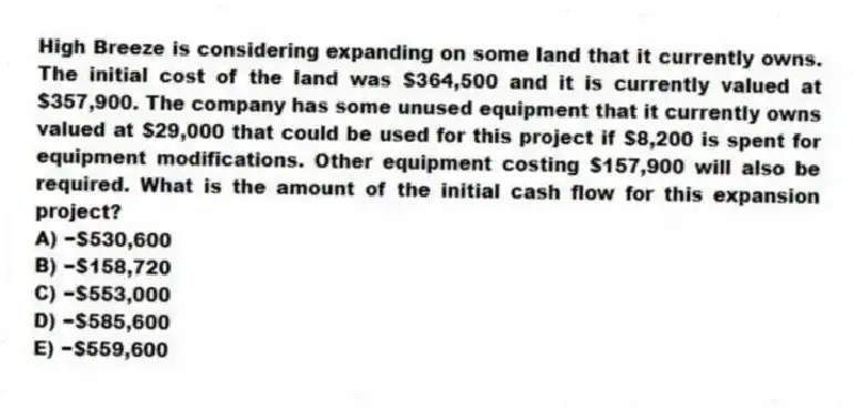 High Breeze is considering expanding on some land that it currently owns. The initial cost of the land was $364,500 and it is currently valued at $357,900. The company has some unused equipment that it currently owns valued at $29,000 that could be used for this project if $8,200 is spent for equipment modifications. Other equipment costing $157,900 will also be required. What is the amount of the initial cash flow for this expansion project?
A) −$530,600
B) −$158,720
C) −$553,000
D) −$585,600
E) −$559,600