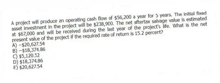 A project will produce an operating cash flow of $56,200 a year for 5 years. The initial fixed asset investment in the project will be $238,900. The net aftertax salvage value is estimated at $67,000 and will be received during the last year of the project's life. What is the net present value of the project if the required rate of return is 15.2 percent?
A) −$20,627.54
B) −$18,374.86
C) $5,120.52
D) $18,374.86
E) $20,627.54