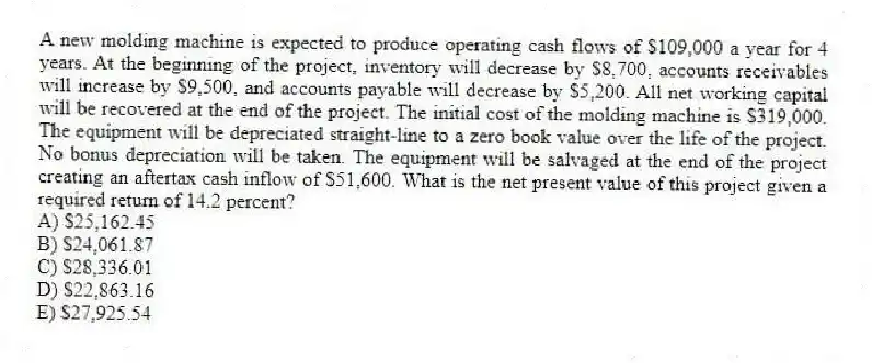 A new molding machine is expected to produce operating cash flows of $109,000 a year for 4 years. At the beginning of the project, inventory will decrease by $8,700, accounts receivables will increase by $9,500, and accounts payable will decrease by $5,200. All net working capital will be recovered at the end of the project. The initial cost of the molding machine is $319,000. The equipment will be depreciated straight-line to a zero book value over the life of the project. No bonus depreciation will be taken. The equipment will be salvaged at the end of the project creating an aftertax cash inflow of $51,600. What is the net present value of this project given a required return of 14.2 percent?
A) $25,162.45
B) $24,061.87
C) $28,336.01
D) $22,863.16
E) $27,925.54