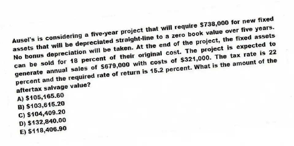 Ausel's is considering a five-year project that will require $738,000 for new fixed assets that will be depreciated straight-line to a zero book value over five years. No bonus depreciation will be taken. At the end of the project, the fixed assets can be sold for 18 percent of their original cost. The project is expected to generate annual sales of $679,000 with costs of $321,000. The tax rate is 22 percent and the required rate of return is 15.2 percent. What is the amount of the aftertax salvage value?
A) $105,165.60
B) $103,615.20
C) $104,409.20
D) $132,840.00
E) $118,406.90