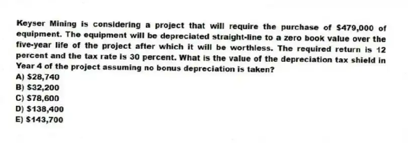 Keyser Mining is considering a project that will require the purchase of $479,000 of equipment. The equipment will be depreciated straight-line to a zero book value over the five-year life of the project after which it will be worthless. The required return is 12 percent and the tax rate is 30 percent. What is the value of the depreciation tax shield in Year 4 of the project assuming no bonus depreciation is taken?
A) $28,740
B) $32,200
C) $78,600
D) $138,400
E) $143,700