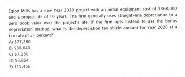 Eglon Mills has a new Year 2020 project with an initial equipment cost of $368,000 and a project life of 10 years. The firm generally uses straight-line depreciation to a zero book value over the project's life. If the firm opts instead to use the bonus depreciation method, what is the depreciation tax shield amount for Year 2020 at a tax rate of 21 percent?
A) $77,280
B) $38,640
C) $7,280
D) $3,864
E) $15,456