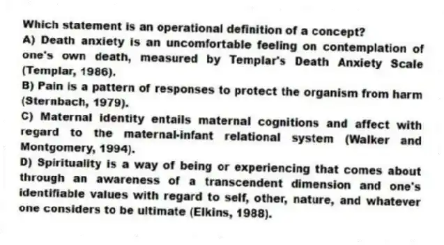 Which statement is an operational definition of a concept?
A) Death anxiety is an uncomfortable feeling on contemplation of one's own death, measured by Templar's Death Anxiety Scale (Templar, 1986).
B) Pain is a pattern of responses to protect the organism from harm (Sternbach, 1979).
C) Maternal identity entails maternal cognitions and affect with regard to the maternal-infant relational system (Walker and Montgomery, 1994).
D) Spirituality is a way of being or experiencing that comes about through an awareness of a transcendent dimension and one's identifiable values with regard to self, other, nature, and whatever one considers to be ultimate (Elkins, 1988).