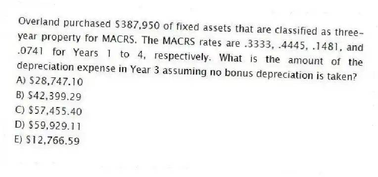 Overland purchased $387,950 of fixed assets that are classified as three-year property for MACRS. The MACRS rates are .3333, .4445, .1481, and .0741 for Years 1 to 4, respectively. What is the amount of the depreciation expense in Year 3 assuming no bonus depreciation is taken?
A) $28,747.10
B) $42,399.29
C) $57,455.40
D) $59,929.11
E) $12,766.59