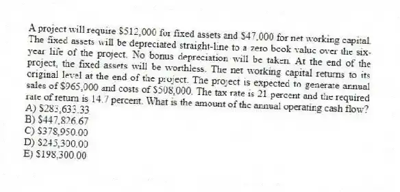 A project will require $512,000 for fixed assets and $47,000 for net working capital. The fixed assets will be depreciated straight-line to a zero book value over the six-year life of the project. No bonus depreciation will be taken. At the end of the project, the fixed assets will be worthless. The net working capital returns to its original level at the end of the project. The project is expected to generate annual sales of $965,000 and costs of $508,000. The tax rate is 21 percent and the required rate of return is 14.7 percent. What is the amount of the annual operating cash flow?
A) $283,633.33
B) $447,826.67
C) $378,950.00
D) $245,300.00
E) $198,300.00